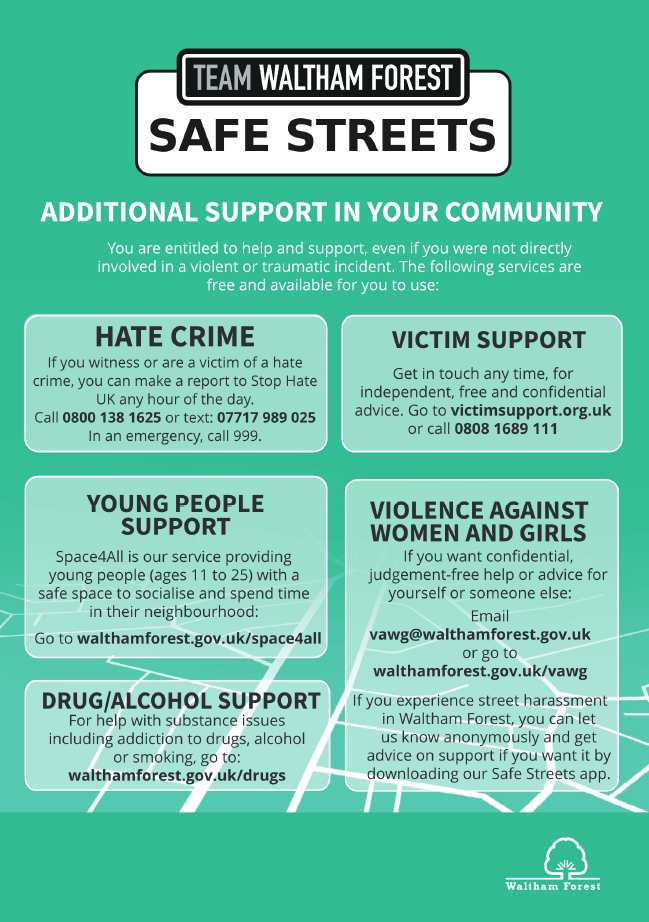 Additional support in your community.  You are entitled to help and support, even if you were not directly involved in a violent or traumatic incident. The following services are free and available for you to use: Hate crime - if you witness or are a victim of a hate crime, you can make a report to Stop Hate UK any hour of the day. Call 08001381625 or text: 07717989025. In an emergency, call 999. Victim support - Get in touch any tme, for independent, free and confidential advice. Go to victimsupport.org.uk or call 08081689111. Young people support - Space4All is our service providing young people (ages 11 to 25) with a safe space to socialise and spend time in their neighbourhood: Go to walthamforest.gov.uk/space4all. Drugs/Alcohol support - For help with substance issues including addiction to drugs, alcohol or smoking, go to: walthamforest.gov.uk/drugs. Violence against women and girls - If you want confidential judgement-free help or advice for yourself or someone else: email vawg@walthamforest.gov.uk or go to walthamforest.gov.uk/vawg, If you experience street harassment in Waltham Forest, you can let us konw anonymousely and get advice on support if you want it by downloading our Safe Streets app.