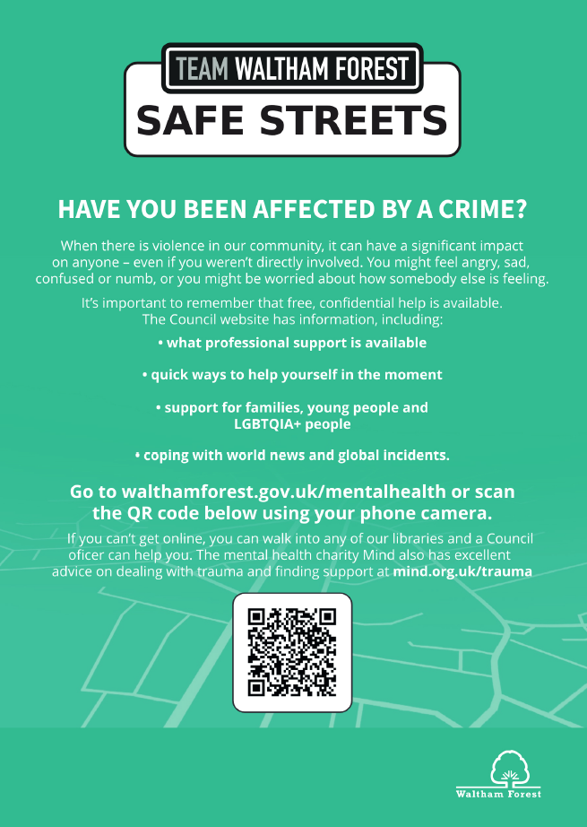 Team Waltham Forest Safe Streets. Have you been affected by a crime? When there is violence in our community, it can have a significant impact on anyone - even if you weren't directly involved. You might feel angry, sad, confused or numb, or you might be worried about how somebody else is feeling. It's important to remember that free, confidential help is available. The council website has information, including: what professional support is available, quick ways to help yourself in the moment, support for families, young people and LGBTQIA  people and coping with world news and global issues. Go to walthamforest.gov.uk/mentalhealth. If you can't get online, you can walk into any of our libraries and a Council officer can help you. The mental health charity Mind also has excellent advice on dealing with trauma and finding support at mind.org.uk/trauma